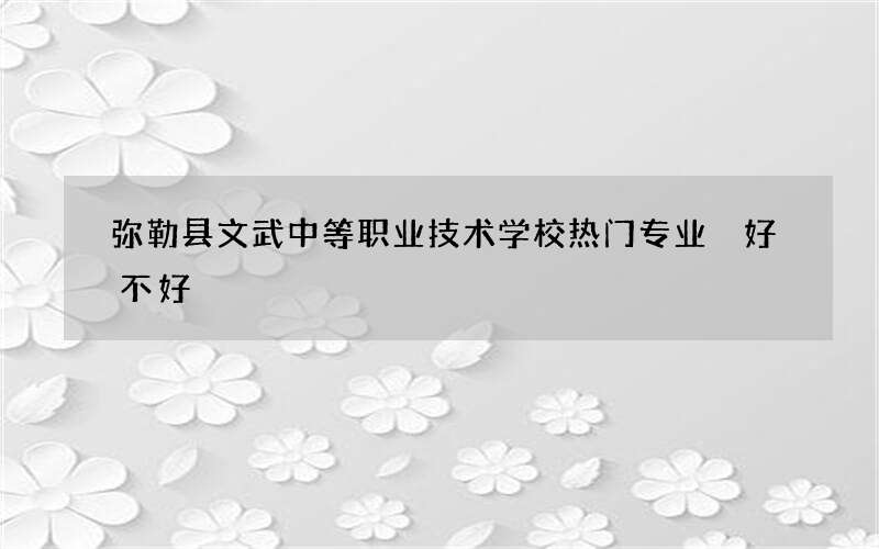 弥勒县文武中等职业技术学校热门专业 好不好